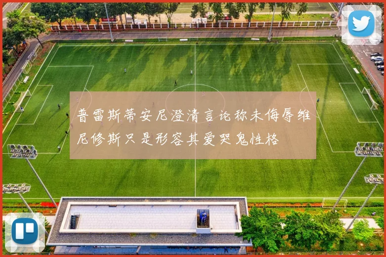 普雷斯蒂安尼澄清言论称未侮辱维尼修斯只是形容其爱哭鬼性格