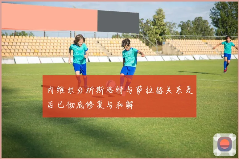 内维尔分析斯洛特与萨拉赫关系是否已彻底修复与和解