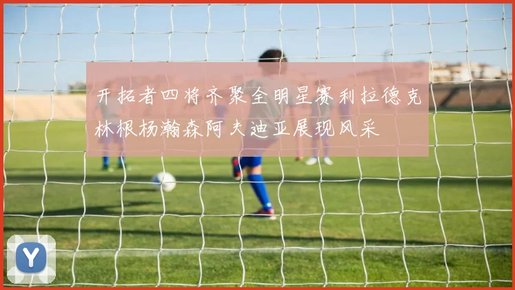 开拓者四将齐聚全明星赛利拉德克林根杨瀚森阿夫迪亚展现风采