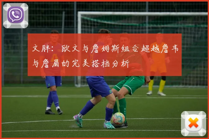 文胖：欧文与詹姆斯组合超越詹韦与詹眉的完美搭档分析