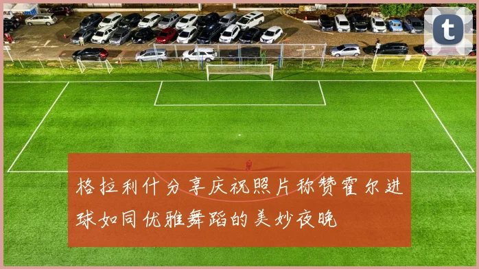格拉利什分享庆祝照片称赞霍尔进球如同优雅舞蹈的美妙夜晚