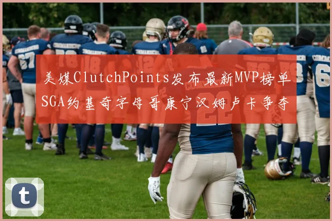 美媒ClutchPoints发布最新MVP榜单SGA约基奇字母哥康宁汉姆卢卡争夺激烈