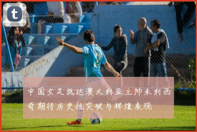 中国女足抵达澳大利亚主帅米利西奇期待历史性突破与辉煌表现
