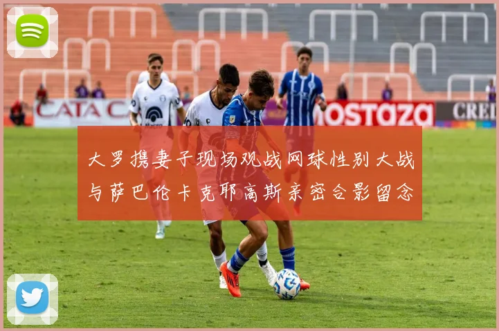 大罗携妻子现场观战网球性别大战与萨巴伦卡克耶高斯亲密合影留念