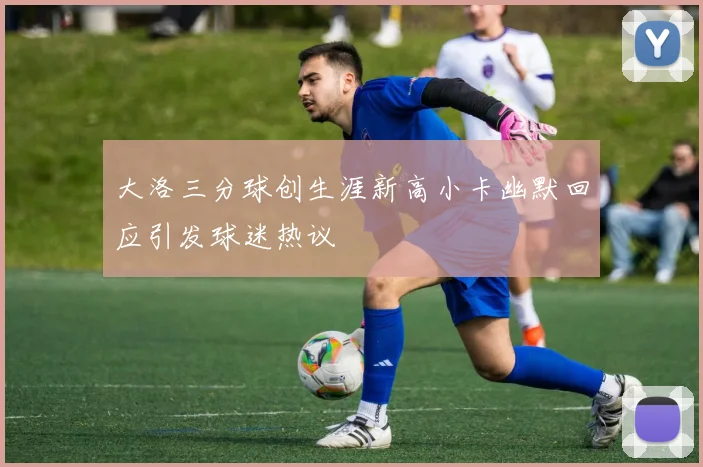 大洛三分球创生涯新高小卡幽默回应引发球迷热议