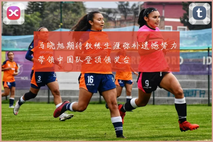 马晓旭期待教练生涯弥补遗憾努力带领中国队登顶领奖台