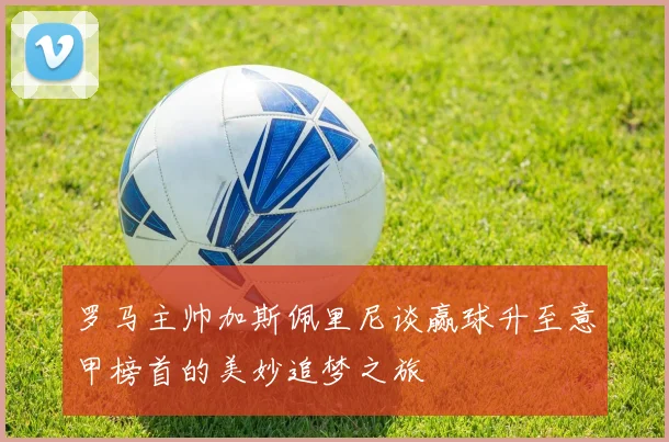 罗马主帅加斯佩里尼谈赢球升至意甲榜首的美妙追梦之旅