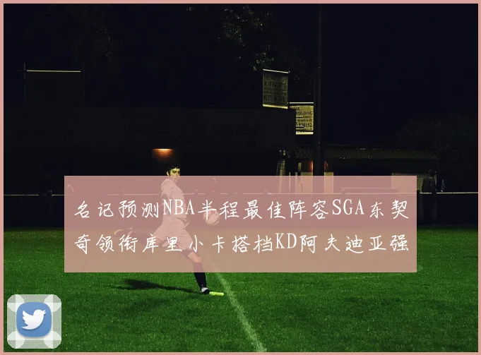 名记预测NBA半程最佳阵容SGA东契奇领衔库里小卡搭档KD阿夫迪亚强势入选