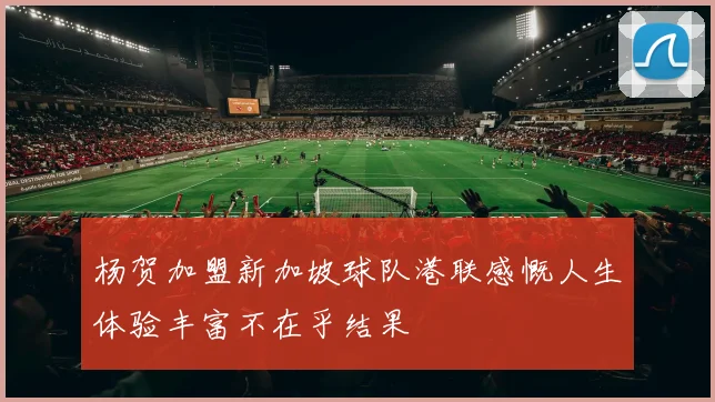 杨贺加盟新加坡球队港联感慨人生体验丰富不在乎结果