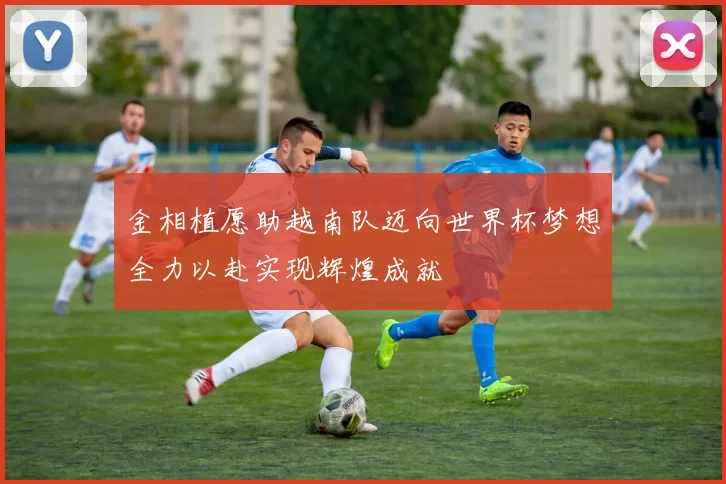金相植愿助越南队迈向世界杯梦想全力以赴实现辉煌成就