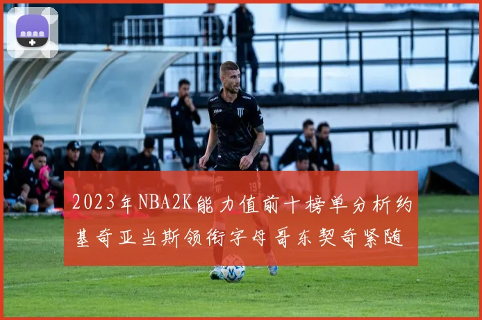 2023年NBA2K能力值前十榜单分析约基奇亚当斯领衔字母哥东契奇紧随其后