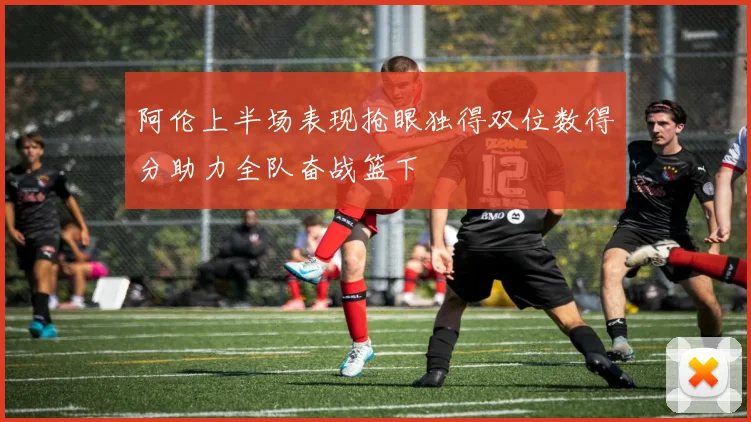 阿伦上半场表现抢眼独得双位数得分助力全队奋战篮下
