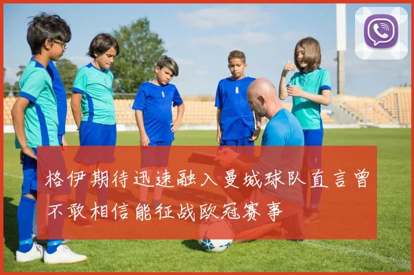 格伊期待迅速融入曼城球队直言曾不敢相信能征战欧冠赛事