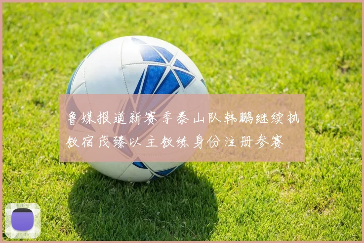 鲁媒报道新赛季泰山队韩鹏继续执教宿茂臻以主教练身份注册参赛