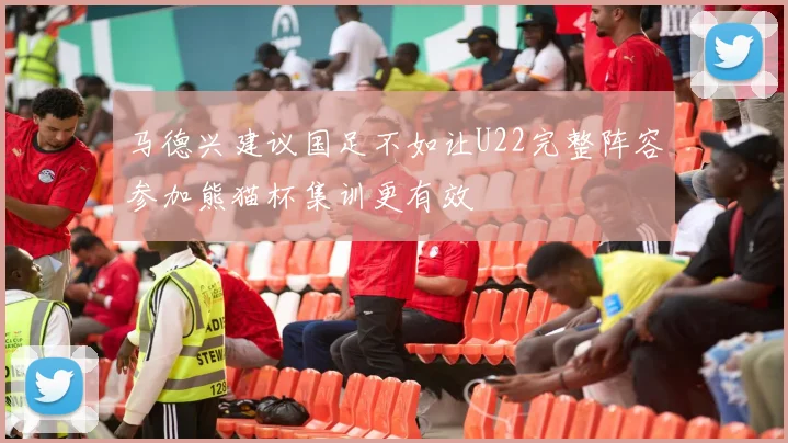 马德兴建议国足不如让U22完整阵容参加熊猫杯集训更有效