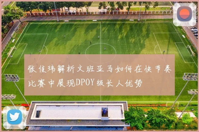 张佳玮解析文班亚马如何在快节奏比赛中展现DPOY级长人优势