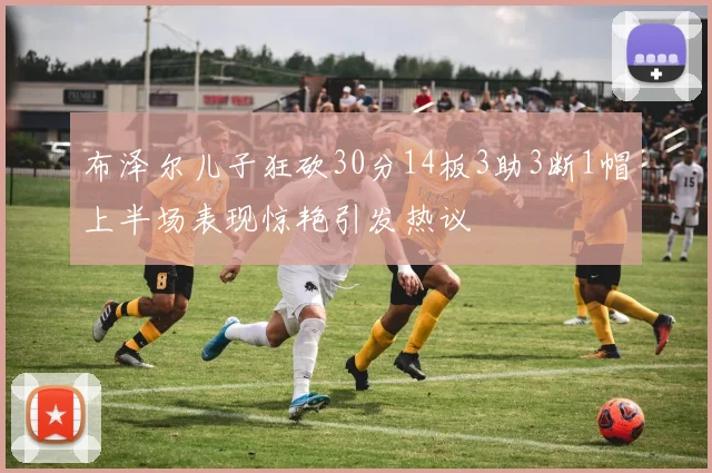 布泽尔儿子狂砍30分14板3助3断1帽上半场表现惊艳引发热议