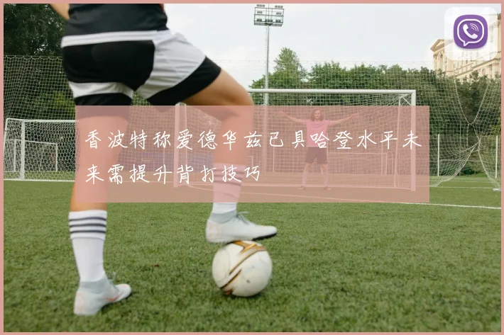 香波特称爱德华兹已具哈登水平未来需提升背打技巧