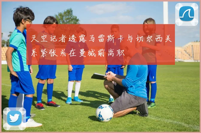 天空记者透露马雷斯卡与切尔西关系紧张或在曼城前离职