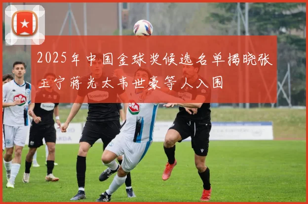 2025年中国金球奖候选名单揭晓张玉宁蒋光太韦世豪等人入围
