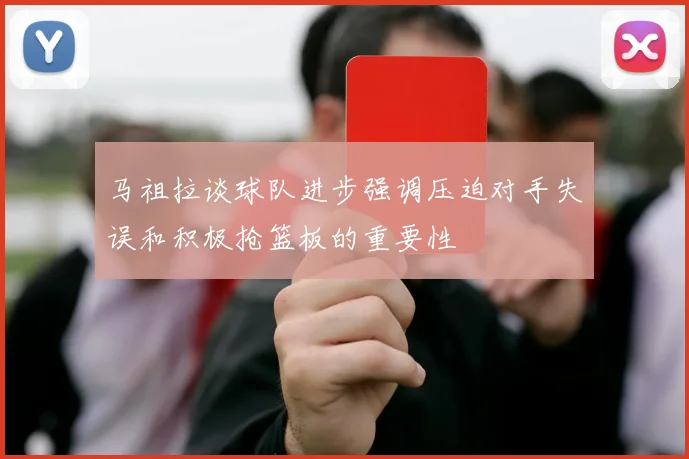 马祖拉谈球队进步强调压迫对手失误和积极抢篮板的重要性