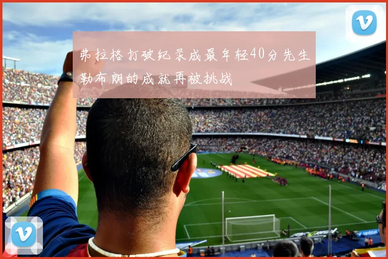 弗拉格打破纪录成最年轻40分先生勒布朗的成就再被挑战