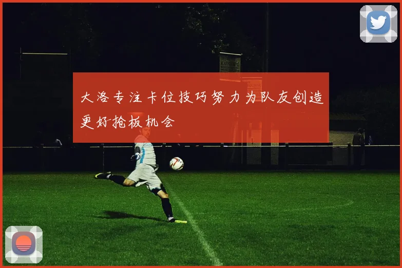 大洛专注卡位技巧努力为队友创造更好抢板机会