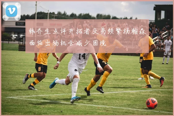 韩乔生点评开拓者交易频繁杨瀚森面临出场机会减少困境