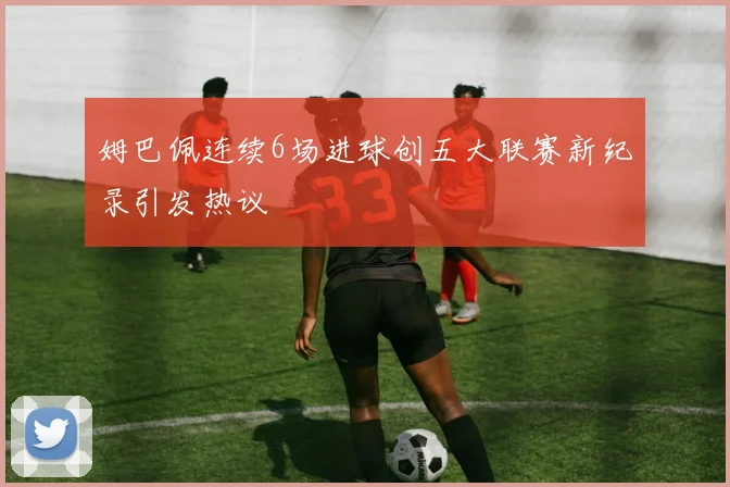 姆巴佩连续6场进球创五大联赛新纪录引发热议