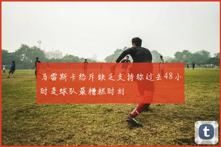 马雷斯卡怒斥缺乏支持称过去48小时是球队最糟糕时刻