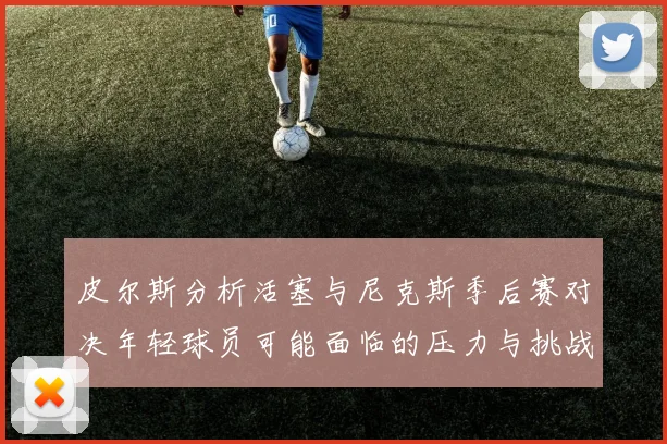 皮尔斯分析活塞与尼克斯季后赛对决年轻球员可能面临的压力与挑战