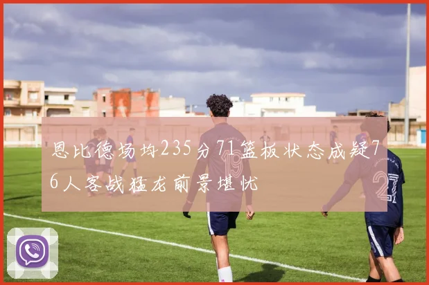 恩比德场均235分71篮板状态成疑76人客战猛龙前景堪忧