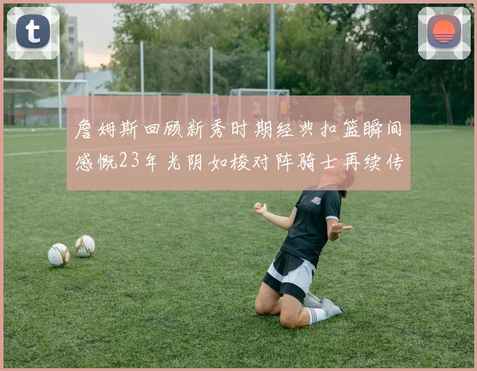 詹姆斯回顾新秀时期经典扣篮瞬间感慨23年光阴如梭对阵骑士再续传奇