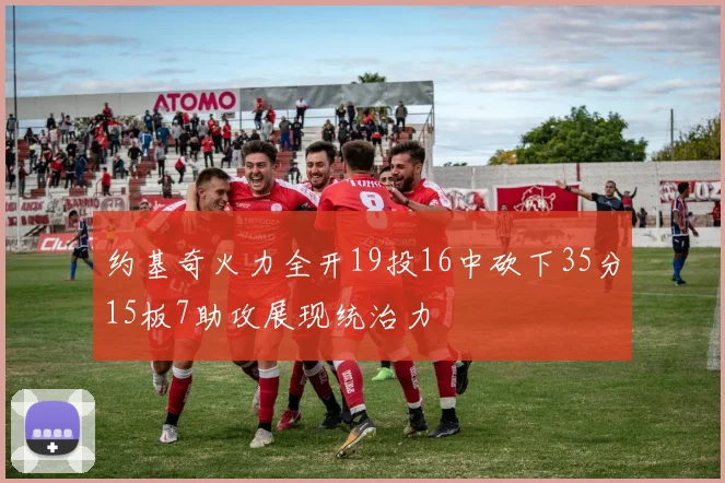 约基奇火力全开19投16中砍下35分15板7助攻展现统治力